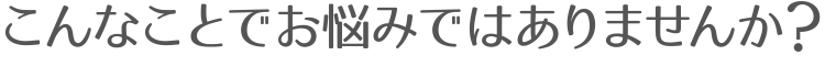 こんなことでお悩みではありませんか？